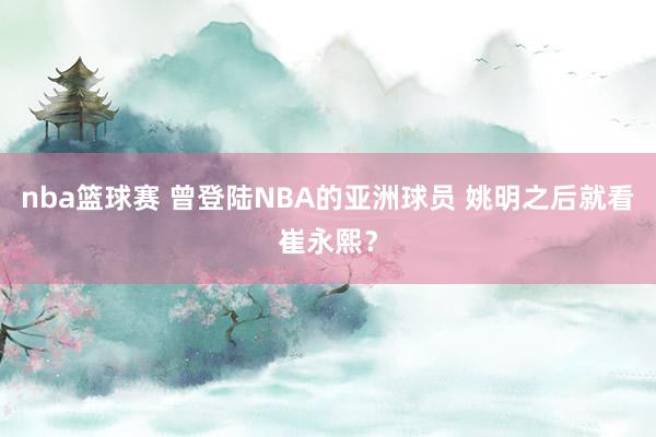 nba篮球赛 曾登陆NBA的亚洲球员 姚明之后就看崔永熙？