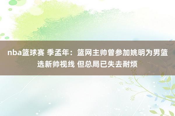 nba篮球赛 季孟年：篮网主帅曾参加姚明为男篮选新帅视线 但总局已失去耐烦