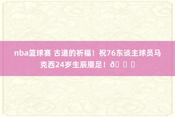 nba篮球赛 古道的祈福！祝76东谈主球员马克西24岁生辰餍足！🎂