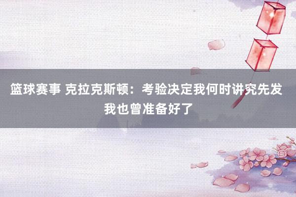 篮球赛事 克拉克斯顿：考验决定我何时讲究先发 我也曾准备好了