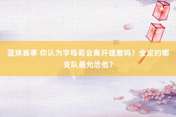 篮球赛事 你认为字母哥会离开雄鹿吗？全定约哪支队最允洽他？