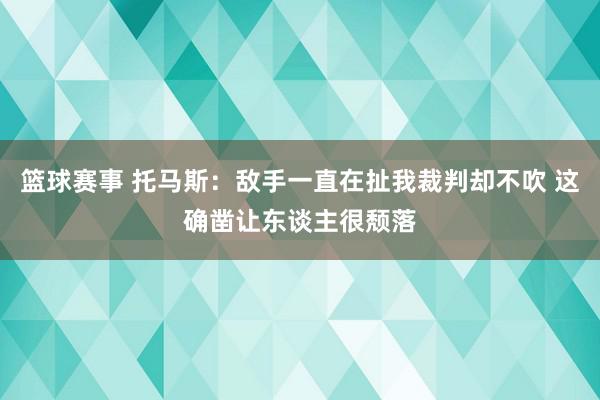 篮球赛事 托马斯：敌手一直在扯我裁判却不吹 这确凿让东谈主很颓落