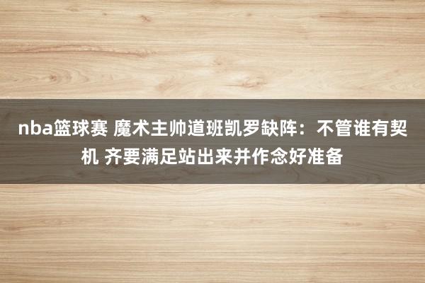 nba篮球赛 魔术主帅道班凯罗缺阵：不管谁有契机 齐要满足站出来并作念好准备