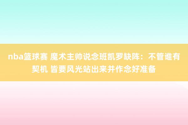 nba篮球赛 魔术主帅说念班凯罗缺阵：不管谁有契机 皆要风光站出来并作念好准备