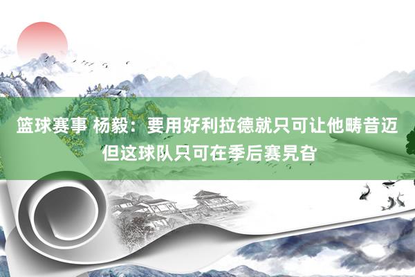 篮球赛事 杨毅：要用好利拉德就只可让他畴昔迈 但这球队只可在季后赛旯旮