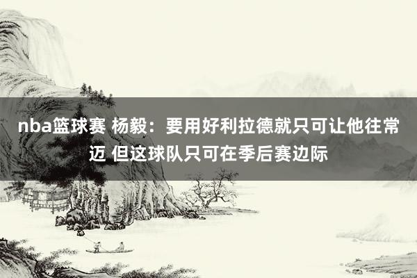 nba篮球赛 杨毅：要用好利拉德就只可让他往常迈 但这球队只可在季后赛边际