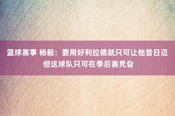 篮球赛事 杨毅：要用好利拉德就只可让他昔日迈 但这球队只可在季后赛旯旮