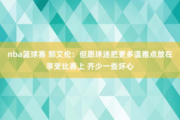 nba篮球赛 郭艾伦：但愿球迷把更多温雅点放在享受比赛上 齐少一些坏心