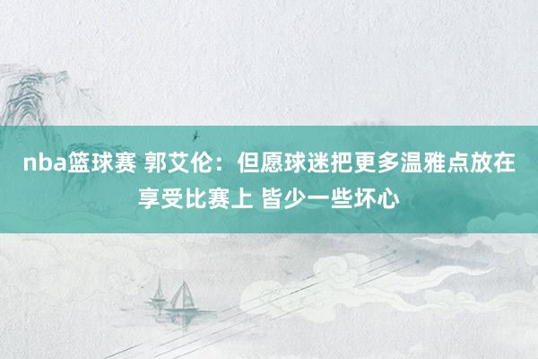 nba篮球赛 郭艾伦：但愿球迷把更多温雅点放在享受比赛上 皆少一些坏心