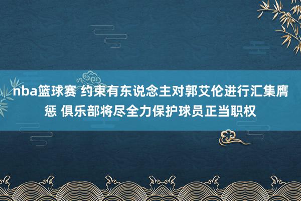 nba篮球赛 约束有东说念主对郭艾伦进行汇集膺惩 俱乐部将尽全力保护球员正当职权