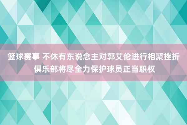 篮球赛事 不休有东说念主对郭艾伦进行相聚挫折 俱乐部将尽全力保护球员正当职权