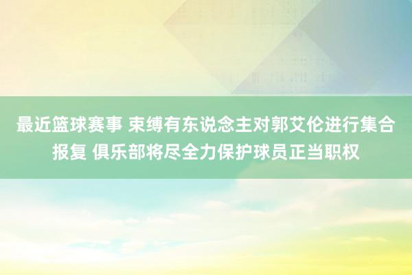 最近篮球赛事 束缚有东说念主对郭艾伦进行集合报复 俱乐部将尽全力保护球员正当职权