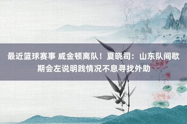 最近篮球赛事 威金顿离队！夏晓司：山东队间歇期会左说明践情况不息寻找外助