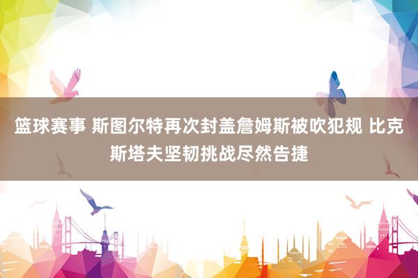 篮球赛事 斯图尔特再次封盖詹姆斯被吹犯规 比克斯塔夫坚韧挑战尽然告捷