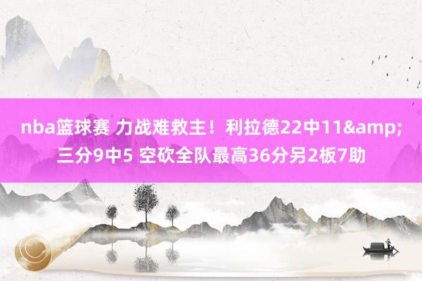 nba篮球赛 力战难救主！利拉德22中11&三分9中5 空砍全队最高36分另2板7助