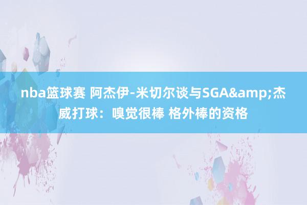 nba篮球赛 阿杰伊-米切尔谈与SGA&杰威打球：嗅觉很棒 格外棒的资格