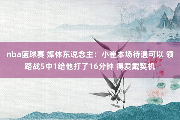 nba篮球赛 媒体东说念主：小崔本场待遇可以 领路战5中1给他打了16分钟 得爱戴契机