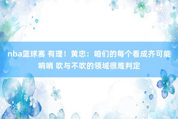 nba篮球赛 有理！黄忠：咱们的每个看成齐可能响哨 吹与不吹的领域很难判定