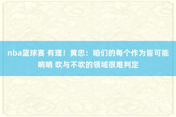 nba篮球赛 有理！黄忠：咱们的每个作为皆可能响哨 吹与不吹的领域很难判定