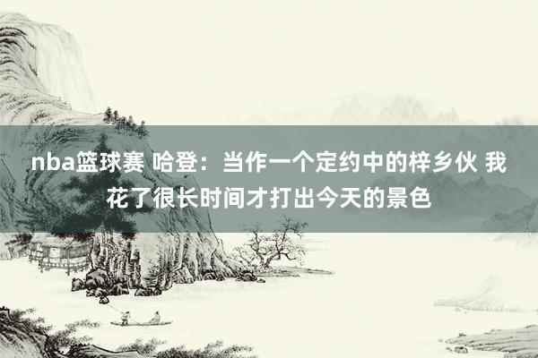 nba篮球赛 哈登：当作一个定约中的梓乡伙 我花了很长时间才打出今天的景色