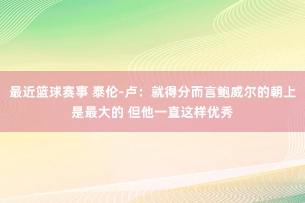 最近篮球赛事 泰伦-卢：就得分而言鲍威尔的朝上是最大的 但他一直这样优秀