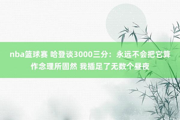 nba篮球赛 哈登谈3000三分：永远不会把它算作念理所固然 我插足了无数个昼夜