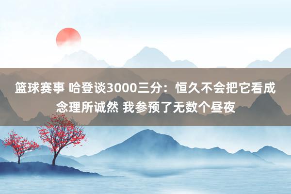 篮球赛事 哈登谈3000三分：恒久不会把它看成念理所诚然 我参预了无数个昼夜