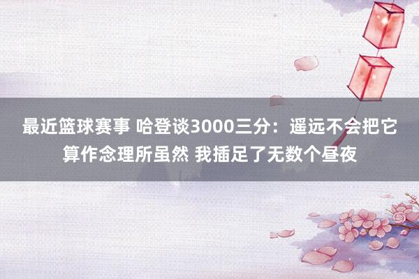 最近篮球赛事 哈登谈3000三分：遥远不会把它算作念理所虽然 我插足了无数个昼夜