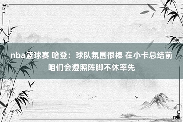 nba篮球赛 哈登：球队氛围很棒 在小卡总结前咱们会遵照阵脚不休率先