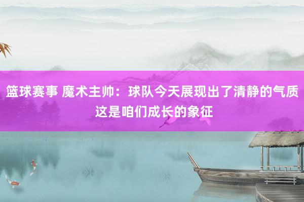 篮球赛事 魔术主帅：球队今天展现出了清静的气质 这是咱们成长的象征