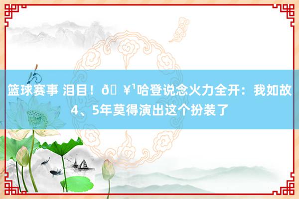 篮球赛事 泪目！🥹哈登说念火力全开：我如故4、5年莫得演出这个扮装了