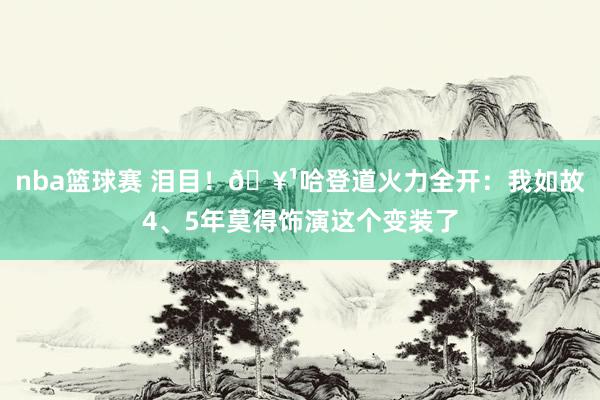 nba篮球赛 泪目！🥹哈登道火力全开：我如故4、5年莫得饰演这个变装了