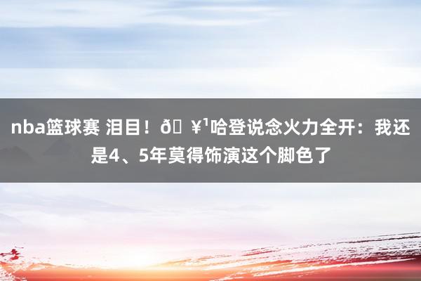 nba篮球赛 泪目！🥹哈登说念火力全开：我还是4、5年莫得饰演这个脚色了