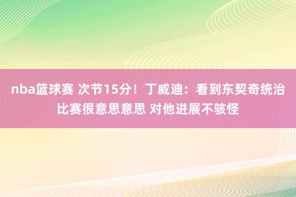 nba篮球赛 次节15分！丁威迪：看到东契奇统治比赛很意思意思 对他进展不骇怪