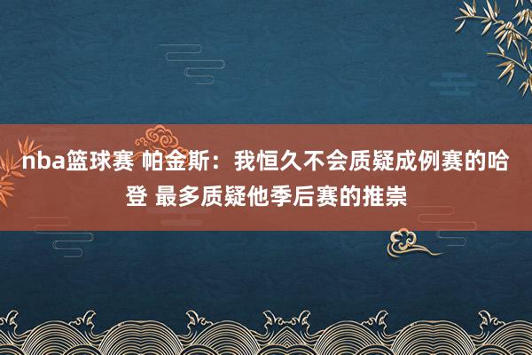 nba篮球赛 帕金斯：我恒久不会质疑成例赛的哈登 最多质疑他季后赛的推崇