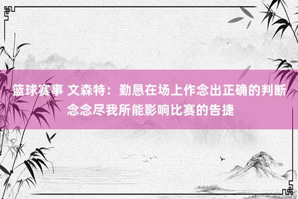 篮球赛事 文森特：勤恳在场上作念出正确的判断 念念尽我所能影响比赛的告捷