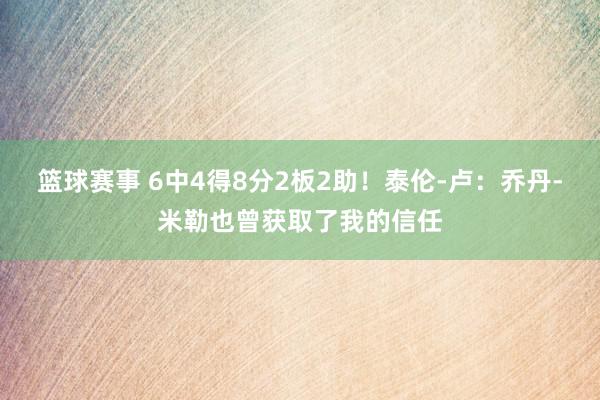 篮球赛事 6中4得8分2板2助！泰伦-卢：乔丹-米勒也曾获取了我的信任