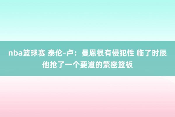 nba篮球赛 泰伦-卢：曼恩很有侵犯性 临了时辰他抢了一个要道的繁密篮板