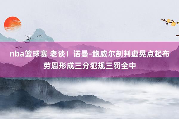 nba篮球赛 老谈！诺曼-鲍威尔剖判虚晃点起布劳恩形成三分犯规三罚全中