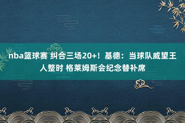 nba篮球赛 纠合三场20+！基德：当球队威望王人整时 格莱姆斯会纪念替补席