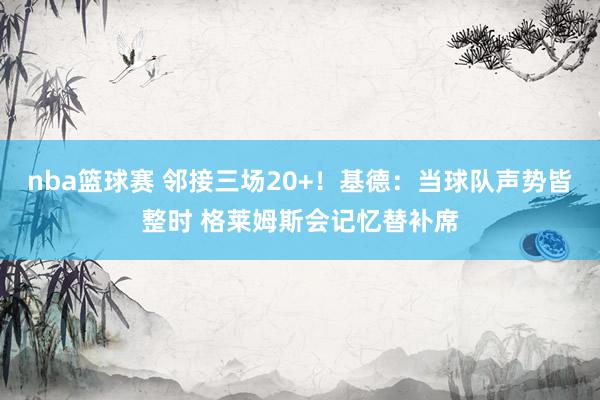 nba篮球赛 邻接三场20+！基德：当球队声势皆整时 格莱姆斯会记忆替补席