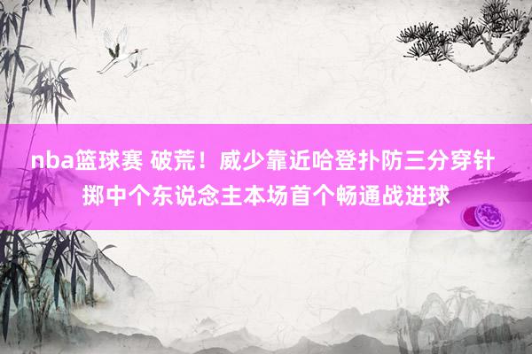 nba篮球赛 破荒！威少靠近哈登扑防三分穿针 掷中个东说念主本场首个畅通战进球