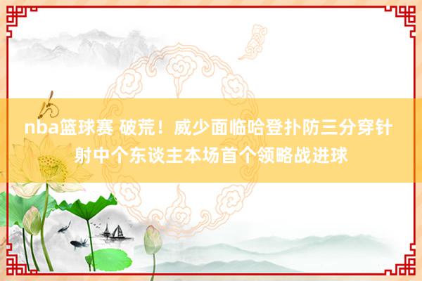 nba篮球赛 破荒！威少面临哈登扑防三分穿针 射中个东谈主本场首个领略战进球