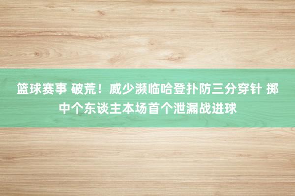 篮球赛事 破荒！威少濒临哈登扑防三分穿针 掷中个东谈主本场首个泄漏战进球