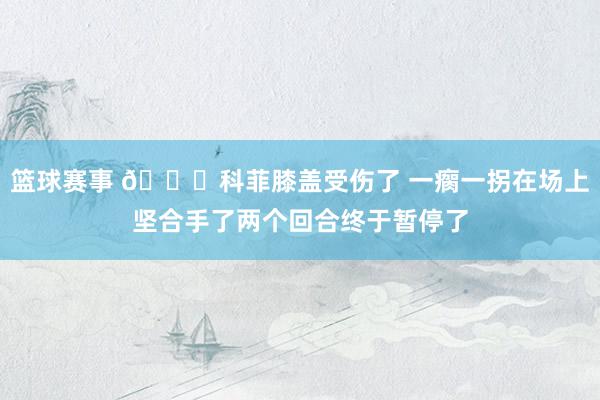 篮球赛事 😐科菲膝盖受伤了 一瘸一拐在场上坚合手了两个回合终于暂停了