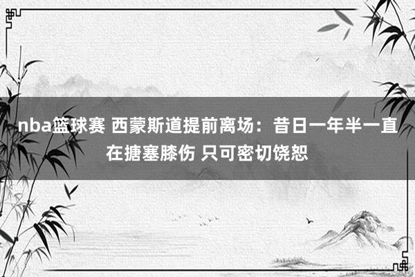 nba篮球赛 西蒙斯道提前离场：昔日一年半一直在搪塞膝伤 只可密切饶恕