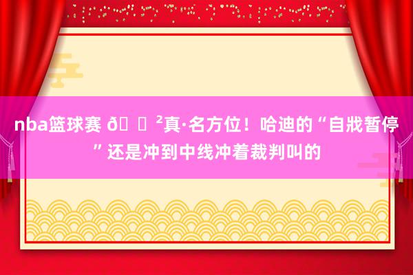 nba篮球赛 😲真·名方位！哈迪的“自戕暂停”还是冲到中线冲着裁判叫的