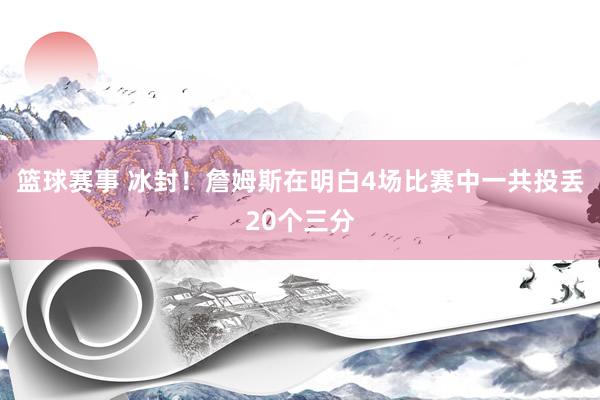 篮球赛事 冰封！詹姆斯在明白4场比赛中一共投丢20个三分