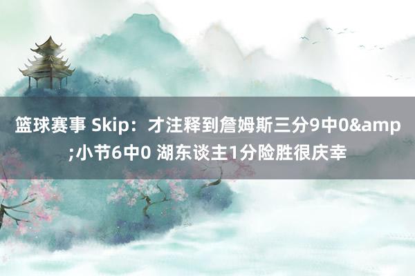 篮球赛事 Skip：才注释到詹姆斯三分9中0&小节6中0 湖东谈主1分险胜很庆幸