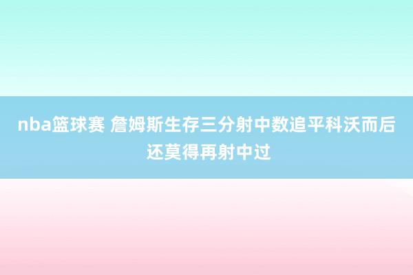 nba篮球赛 詹姆斯生存三分射中数追平科沃而后 还莫得再射中过